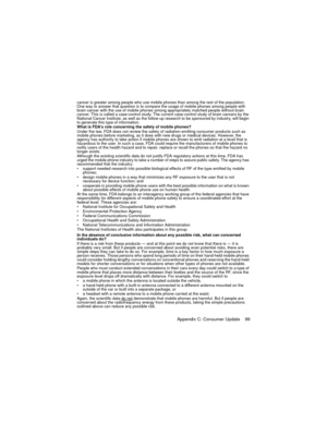 Page 103Appendix C: Consumer Update    99
cancer is greater among people who use mobile phones than among the rest of the population. 
One way to answer that question is to compare the usage of mobile phones among people with 
brain cancer with the use of mobile phones among appropriately matched people without brain 
cancer. This is called a case-control study. The current case-control study of brain cancers by the 
National Cancer Institute, as well as the follow-up research to be sponsored by industry, will...