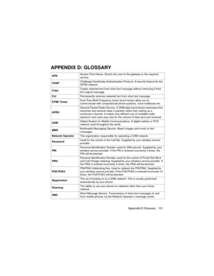 Page 105Appendix D: Glossary     101
APPENDIX D: GLOSSARY
APNAccess Point Name. Directs the user to the gateway or the required 
service.
CHAPChallenge Handshake Authentication Protocol. A security feature for the 
GPRS network.
CopyCopies selected text from short text message without removing it from 
the original message.
CutPermanently removes selected text from short text message.
DTMF TonesDual Tone Multi-Frequency tones (touch tones) allow you to 
communicate with computerized phone systems, voice...