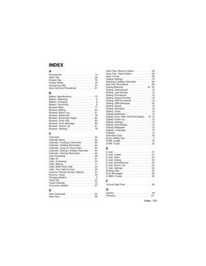 Page 107Index 103
INDEX
AAccessories  . . . . . . . . . . . . . . . . . . . . . . . .   12
Alarm Set   . . . . . . . . . . . . . . . . . . . . . . . . .   29
Answer Key  . . . . . . . . . . . . . . . . . . . . . . . .   76
Answer Mode   . . . . . . . . . . . . . . . . . . . . . .   75
Answering Calls   . . . . . . . . . . . . . . . . . . . .   20
Auto Dial from Phonebook   . . . . . . . . . . . .   61
BBattery Specifications  . . . . . . . . . . . . . . . .   10
Battery, Attaching   . . . . . . . . . . . . . . ....