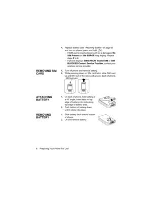 Page 128    Preparing Your Phone For Use4.Replace battery (see “Attaching Battery” on page 8) 
and turn on phone (press and hold  ).
If SIM card is inserted incorrectly or is damaged, No 
SIM Present or SIM ERROR may display. Repeat 
steps 2 to 4.
If phone displays SIM ERROR, Invalid SIM or SIM 
BLOCKED/Contact Service Provider, contact your 
wireless service provider.
REMOVING SIM 
CARD1.Turn off phone and remove battery.
2.While pressing down on SIM card latch, slide SIM card 
up and lift it out of the...