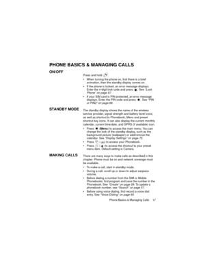 Page 21Phone Basics & Managing Calls  17
PHONE BASICS & MANAGING CALLS
ON/OFFPress and hold  .
• When turning the phone on, first there is a brief 
animation, then the standby display comes on.
 If the phone is locked, an error message displays. 
Enter the 4-digit lock code and press  . See “Lock 
Phone” on page 87.
 If your SIM card is PIN protected, an error message 
displays. Enter the PIN code and press  . See “PIN 
or PIN2” on page 88.
STANDBY MODEThe standby display shows the name of the wireless...