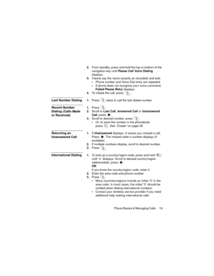Page 23Phone Basics & Managing Calls  19
2.From standby, press and hold the top or bottom of the 
navigation key until Please Call Voice Dialing 
displays.
3.Clearly say the name (exactly as recorded) and wait.
Phone number and Voice Dial entry are repeated.
If phone does not recognize your voice command, 
Failed Please Retry displays.
4.To initiate the call, press  .
Last Number Dialing1.Press  twice to call the last dialed number.
Recent Number 
Dialing (Calls Made 
or Received)1.Press .
2.Scroll to Last...
