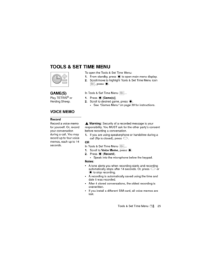 Page 29Tools & Set Time Menu  25
TOOLS & SET TIME MENU
To open the Tools & Set Time Menu:
1.From standby, press   to open main menu display.
2.Scroll/move to highlight Tools & Set Time Menu icon 
, press 
.
GAME(S)In Tools & Set Time Menu  ...
Play TETRIS
® or 
Herding Sheep.1.Press  [Game(s)].
2.Scroll to desired game, press .
See “Games Menu” on page 39 for instructions.
VOICE MEMO
Record
Record a voice memo 
for yourself. Or, record 
your conversation 
during a call. You may 
record up to four voice 
memos,...