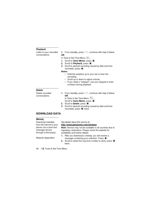 Page 3026   Tools & Set Time Menu
Playback
Listen to your recorded 
conversations.1.From standby, press  , continue with step 2 below.
OR
In Tools & Set Time Menu  ...
1.Scroll to Vo i c e  M e m o, press 
.
2.Scroll to Playback, press  .
3.Scroll to desired recording (saved by date and time 
recorded), press 
.
Notes:
Hold the earpiece up to your ear to hear the 
recording.
Scroll up or down to adjust volume.
If you need a “notepad”, use your keypad to enter 
numbers during playback.
Delete
Delete recorded...
