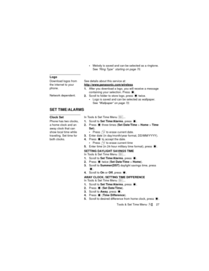 Page 31Tools & Set Time Menu  27
Melody is saved and can be selected as a ringtone. 
See “Ring Type”  starting on page 70.
Logo
Download logos from 
the internet to your 
phone.
Network dependent.See details about this service at:
http://www.panasonic.com/wireless
1.After you download a logo, you will receive a message 
containing your selection. Press 
.
2.Scroll to folder to store logo, press   twice.
Logo is saved and can be selected as wallpaper. 
See “Wallpaper” on page 72.
SET TIME/ALARMS
Clock SetIn...