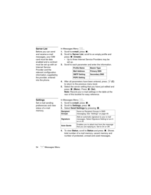 Page 5854   Messages Menu
Server ListIn Messages Menu  ...
Before you can send 
and receive e-mail 
messages, your SIM 
card must be data 
enabled and a contract 
must be set up with an 
Internet Service 
Provider and the 
relevant configuration 
information, supplied by 
the provider, entered 
into the phone.1.Scroll to e-mail
, press .
2.Scroll to Server List, scroll to an empty profile and 
press
  (Create).
Up to three Internet Service Providers may be 
set up.
3.Scroll to each parameter and enter the...