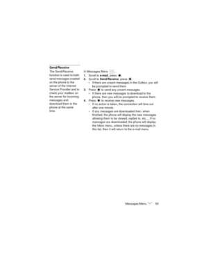 Page 59Messages Menu  55
Send/Receive
The Send/Receive 
function is used to both 
send messages created 
on the phone to the 
server of the Internet 
Service Provider and to 
check your mailbox on 
the server for incoming 
messages and 
download them to the 
phone at the same 
time.In Messages Menu  ...
1.Scroll to e-mail, press  .
2.Scroll to Send/Receive, press  .
If there are unsent messages in the Outbox, you will 
be prompted to send them.
3.Press   to send any unsent messages.
If there are new messages...