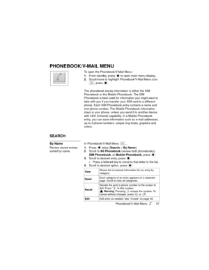 Page 61Phonebook/V-Mail Menu  57
PHONEBOOK/V-MAIL MENU
To open the Phonebook/V-Mail Menu:
1.From standby, press   to open main menu display.
2.Scroll/move to highlight Phonebook/V-Mail Menu icon 
, press 
.
The phonebook stores information in either the SIM 
Phonebook or the Mobile Phonebook. The SIM 
Phonebook is best used for information you might want to 
take with you if you transfer your SIM card to a different 
phone. Each SIM Phonebook entry contains a name and 
one phone number. The Mobile Phonebook...