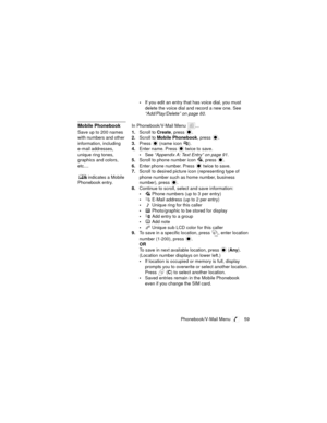 Page 63Phonebook/V-Mail Menu  59
If you edit an entry that has voice dial, you must 
delete the voice dial and record a new one. See 
“Add/Play/Delete” on page 60.
Mobile PhonebookIn Phonebook/V-Mail Menu  ...
Save up to 200 names 
with numbers and other 
information, including 
e-mail addresses, 
unique ring tones, 
graphics and colors, 
etc.... 
 indicates a Mobile 
Phonebook entry.1.Scroll to Create, press  .
2.Scroll to Mobile Phonebook, press  .
3.Press 
 (name icon  ).
4.Enter name. Press   twice to...