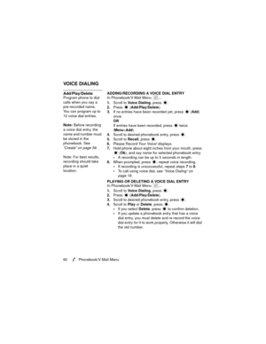 Page 6460   Phonebook/V-Mail Menu
VOICE DIALING
Add/Play/DeleteADDING/RECORDING A VOICE DIAL ENTRY
Program phone to dial 
calls when you say a 
pre-recorded name. 
You can program up to 
10 voice dial entries.
Note: Before recording 
a voice dial entry, the 
name and number must 
be stored in the 
phonebook. See 
“Create” on page 58.
Note: For best results, 
recording should take 
place in a quiet 
location.In Phonebook/V-Mail Menu  ...
1.Scroll to Voice Dialing, press  .
2.Press  (Add/Play/Delete).
3.If no...