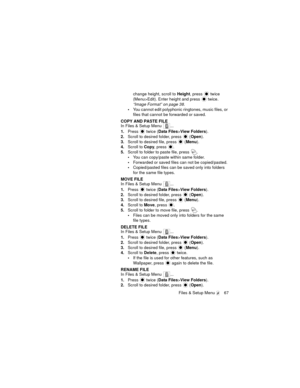 Page 71Files & Setup Menu  67
change height, scroll to Height, press  twice 
(Menu>Edit). Enter height and press
  twice.
“Image Format” on page 38.
You cannot edit polyphonic ringtones, music files, or 
files that cannot be forwarded or saved.
COPY AND PASTE FILE
In Files & Setup Menu  ...
1.Press   twice (Data Files>View Folders).
2.Scroll to desired folder, press   (Open).
3.Scroll to desired file, press   (Menu).
4.Scroll to Copy, press  .
5.Scroll to folder to paste file, press  .
You can copy/paste...