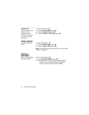 Page 8076   Files & Setup Menu
Answer KeyIn Files & Setup Menu  ...
Set phone so you can 
answer calls by 
pressing any key 
(except  ) or so you 
can answer calls by 
pressing .1.Scroll to Answer Mode, press .
2.Scroll to Answer Key, press .
3.Scroll to Any Key or Send Key, press .
DTMF LENGTH
Set length of DTMF 
tones.In Files & Setup Menu  ...
1.Scroll to DTMF Length, press .
2.Scroll to Long or Short, press .
Note: To send DTMF tones during a call, see “Touch Tones 
(DTMF)” on page 22.
DEFAULT 
SETTINGS...