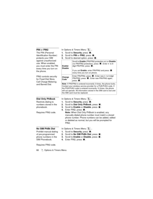 Page 9288   Options & Timers Menu
PIN or PIN2In Options & Timers Menu  ...
The PIN (Personal 
Identification Number) 
protects your SIM 
against unauthorized 
use. When enabled, 
you must enter the PIN 
every time you turn on 
the phone.
PIN2 controls security 
for Fixed Dial Store, 
Call Charge Metering 
and Barred Dial.1.Scroll to Security, press 
.
2.Scroll to PIN or PIN2, press .
3.Scroll to desired option, press .
Dial Only PhBookIn Options & Timers Menu  ...
Restricts dialing to 
numbers stored in the...