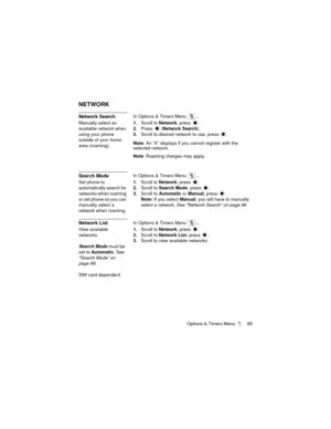 Page 93Options & Timers Menu  89
NETWORK
Network SearchIn Options & Timers Menu  ...
Manually select an 
available network when 
using your phone 
outside of your home 
area (roaming).1.Scroll to Network, press 
.
2.Press  (Network Search).
3.Scroll to desired network to use, press 
.
Note: An “X” displays if you cannot register with the 
selected network.
Note: Roaming charges may apply.
Search ModeIn Options & Timers Menu  ...
Set phone to 
automatically search for 
networks when roaming 
or set phone so you...