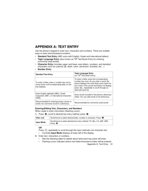 Page 95Appendix A: Text Entry    91
APPENDIX A: TEXT ENTRY
Use the phone’s keypad to enter text, characters and numbers. There are multiple 
ways to enter text/characters/numbers:
Standard Text Entry (ABC entry with English, Greek and international letters)
Tegic Language Entry (also known as T9
® Text/Quick Entry for entering 
commonly-used words)
Character Entry (includes upper and lower case letters, numbers, and standard 
characters such as a period, @, slash, colon, semicolon, brackets, etc....)
Number...