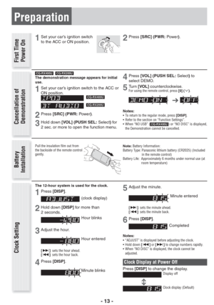 Page 13- 13 -
Preparation
Battery 
Installation Clock Setting
Pull the insulation ﬁ lm out from 
the backside of the remote control 
gently.
1Set your car’s ignition switch 
to the ACC or ON position. C C A
N O
The 12-hour system is used for the clock.
1Press[DISP].
(clock display)
2Hold down [DISP] for more than 
2 seconds. 
Hour blinks
3Adjust the hour. 
Hour entered
[]: sets the hour ahead. 
[]: sets the hour back.
4Press[DISP].
Minute blinks
5Adjust the minute.
 Minute entered
[]: sets the minute ahead....