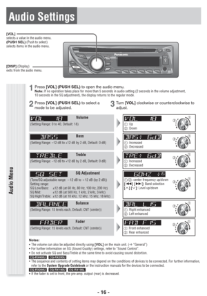 Page 16- 16 -
[VOL]
selects a value in the audio menu.
(PUSH SEL) (Push to select)
selects items in the audio menu.
[DISP] (Display)
exits from the audio menu.
Audio Menu
Volume
(Setting Range: 0 to 40, Default: 18): Up
: Down
Bass
(Setting Range: –12 dB to +12 dB by 2 dB, Default: 0 dB): Increased
: Decreased
Treble
(Setting Range: –12 dB to +12 dB by 2 dB, Default: 0 dB): Increased
: Decreased
SQ Adjustment
(Tone/SQ adjustable range: B12 dB to A12 dB (by 2 dB))
Setting range: 
SQ Low/Bass:  ±12 dB (at...