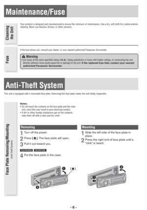 Page 6- 6 -
Maintenance/Fuse
Your product is designed and manufactured to ensure the minimum of maintenance. Use a dry, soft cloth for routine exterior 
cleaning. Never use benzine, thinner, or other solvents.
If the fuse blows out, consult your dealer, or your nearest authorized Panasonic Servicenter.
Anti-Theft System
This unit is equipped with a removable face plate. Removing this face plate makes the unit totally inoperable.
Cleaning
the Unit Fuse Face Plate Removing/Mounting
(Anti-Theft System)
 Warning•...