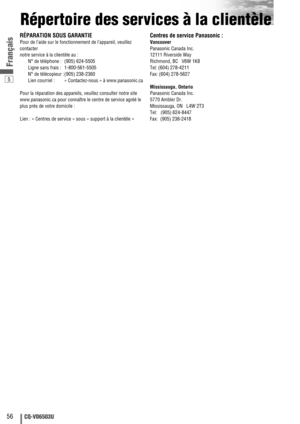 Page 565
56CQ-VD6503U
Français
Répertoire des services à la clientèle
RÉPARATION SOUS GARANTIE
Pour de l’aide sur le fonctionnement de l’appareil, veuillez
contacter 
notre service à la clientèle au :
N° de téléphone : (905) 624-5505
Ligne sans frais : 1-800-561-5505
N° de télécopieur : (905) 238-2360
Lien courriel : « Contactez-nous » à www.panasonic.ca
Pour la réparation des appareils, veuillez consulter notre site
www.panasonic.ca pour connaître le centre de service agréé le
plus près de votre domicile :...