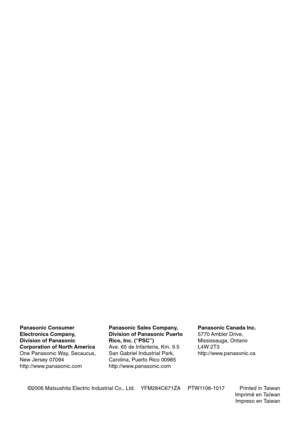 Page 50©2006 Matsushita Electric Industrial Co., Ltd.    YFM284C671ZA PTW1106-1017          Printed in Taiwan
Imprimé en Taïwan
Impreso en Taiwan Panasonic Consumer
Electronics Company,
Division of Panasonic
Corporation of North America
One Panasonic Way, Secaucus,
New Jersey 07094
http://www.panasonic.comPanasonic Sales Company,
Division of Panasonic Puerto
Rico, Inc. (“PSC”)
Ave. 65 de Infanteria, Km. 9.5
San Gabriel Industrial Park,
Carolina, Puerto Rico 00985
http://www.panasonic.comPanasonic Canada Inc....