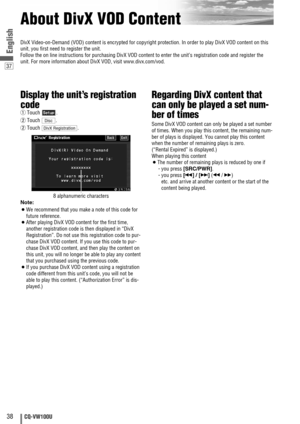 Page 3838CQ-VW100U
37
English
About DivX VOD Content
Display the unit’s registration
code
qTouch .
wTouch .
wTouch .
8 alphanumeric characters
Note:
¡We recommend that you make a note of this code for
future reference.
¡After playing DivX VOD content for the first time,
another registration code is then displayed in “DivX
Registration”. Do not use this registration code to pur-
chase DivX VOD content. If you use this code to pur-
chase DivX VOD content, and then play the content on
this unit, you will no longer...