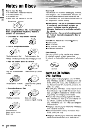 Page 4444CQ-VW100U
43
English
Notes on Discs
How to hold the disc
¡Do not touch the underside of the disc.
¡Do not scratch the disc.
¡Do not bend disc.
¡When not in use, keep disc in the case.
Do not use discs that fit any of the descriptions given
below. Using these discs may damage the discs or
cause the unit to malfunction.
¡Special discs in a shape which is not round
¡Partly or wholly transparent disc
*Wholly semi-transparent disc may not be played back.
¡Discs with adhered labels, etc. on them
¡Damaged or...