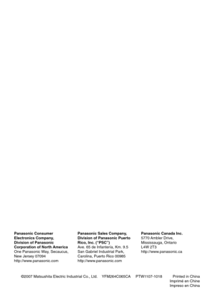 Page 48©2007 Matsushita Electric Industrial Co., Ltd.    YFM264C065CA PTW1107-1018          Printed in China
Imprimé en Chine
Impreso en China
Panasonic Consumer
Electronics Company,
Division of Panasonic
Corporation of North America
One Panasonic Way, Secaucus,
New Jersey 07094
http://www.panasonic.com
Panasonic Sales Company,
Division of Panasonic Puerto
Rico, Inc. (“PSC”)
Ave. 65 de Infantería, Km. 9.5
San Gabriel Industrial Park,
Carolina, Puerto Rico 00985
http://www.panasonic.com
Panasonic Canada Inc....