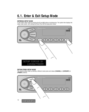 Page 11CR-SRF100/CR-SRT10010
6.1. Enter & Exit Setup Mode
ENTERING SETUP MODE
A user enters setup mode by pressing the [1]and [6]buttons simultaneously. The system then displays the
setup mode screen, with viewing the Sirius ID as the first setup item choice.
EXITING FROM SETUP MODE
You may exit setup mode by entering a different mode (press and release [CHANNEL]or [CATEGORY]or 
[PRESET]buttons).
17233_SGould  08/15/02  14:46  Page 10 