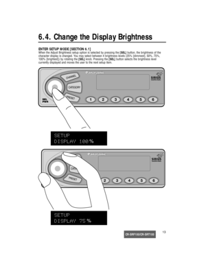 Page 14CR-SRF100/CR-SRT10013
6.4. Change the Display Brightness
ENTER SETUP MODE [SECTION 6.1]
When the Adjust Brightness setup option is selected by pressing the [SEL]button, the brightness of the
character display is changed. You may select between 4 brightness levels (25% [dimmest], 50%, 75%,
100% [brightest]) by rotating the [SEL]knob. Pressing the [SEL]button selects the brightness level 
currently displayed and moves the user to the next setup item. 
SEL
PWR
%
%
17233_SGould  08/15/02  14:46  Page 13 