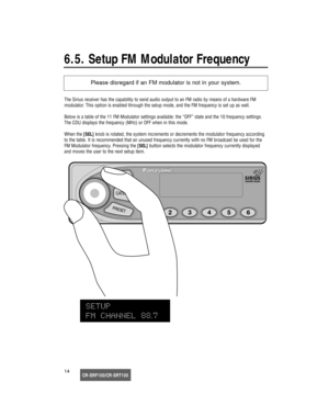 Page 15CR-SRF100/CR-SRT10014
6.5. Setup FM Modulator Frequency
The Sirius receiver has the capability to send audio output to an FM radio by means of a hardware FM 
modulator. This option is enabled through the setup mode, and the FM frequency is set up as well.
Below is a table of the 11 FM Modulator settings available: the “OFF” state and the 10 frequency settings.
The CDU displays the frequency (MHz) or OFF when in this mode.
When the [SEL]knob is rotated, the system increments or decrements the modulator...