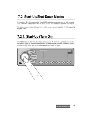 Page 20CR-SRF100/CR-SRT10019
7.2. Start-Up/Shut-Down Modes
In this section, “On” refers to a condition where the CDU is displaying information and the radio is playing
audio.  “Off” refers to the condition when the CDU is powered down and there is no satellite receiver audio.
The receiver remains powered as long as there is battery power.   Power is supplied to the CDU by pressing
the [SEL]button.
7.2.1. Start-Up (Turn On)
If the SSR system was “On” when the vehicle was last powered off, then it will...