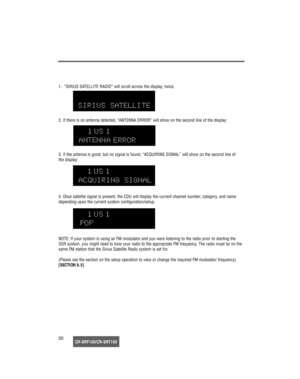 Page 21CR-SRF100/CR-SRT10020 1.  “SIRIUS SATELLITE RADIO” will scroll across the display, twice.
2. If there is no antenna detected, “ANTENNA ERROR” will show on the second line of the display:
3. If the antenna is good, but no signal is found, “ACQUIRING SIGNAL” will show on the second line of 
the display:
4. Once satellite signal is present, the CDU will display the current channel number, category, and name
depending upon the current system configuration/setup.
NOTE: If your system is using an FM modulator...