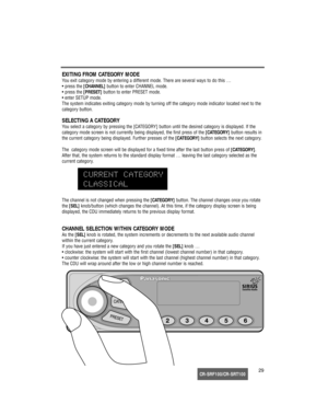 Page 30CR-SRF100/CR-SRT10029
EXITING FROM CATEGORY MODE
You exit category mode by entering a different mode. There are several ways to do this …
• press the [CHANNEL]button to enter CHANNEL mode.
• press the [PRESET]button to enter PRESET mode.
• enter SETUP mode.
The system indicates exiting category mode by turning off the category mode indicator located next to the
category button.
SELECTING A CATEGORY
You select a category by pressing the [CATEGORY] button until the desired category is displayed. If the...