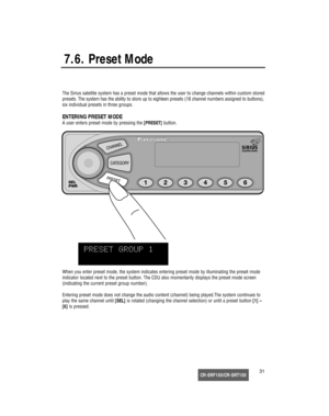 Page 32CR-SRF100/CR-SRT10031
7.6. Preset Mode
The Sirius satellite system has a preset mode that allows the user to change channels within custom stored
presets. The system has the ability to store up to eighteen presets (18 channel numbers assigned to buttons),
six individual presets in three groups.
ENTERING PRESET MODE
A user enters preset mode by pressing the[PRESET]button.
When you enter preset mode, the system indicates entering preset mode by illuminating the preset mode
indicator located next to the...