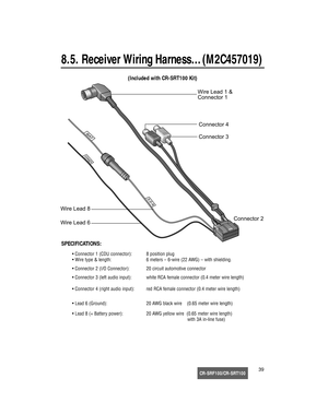 Page 40CR-SRF100/CR-SRT10039
8.5. Receiver Wiring Harness…(M2C457019)


	









 











(Included with CR-SRT100 Kit)
SPECIFICATIONS:
• Connector 1 (CDU connector): 8 position plug
• Wire type & length: 6 meters – 6-wire (22 AWG) – with shielding.
• Connector 2 (I/O Connector): 20 circuit automotive connector
• Connector 3 (left audio input): white RCA female connector (0.4 meter wire length)
• Connector 4 (right audio input): red...