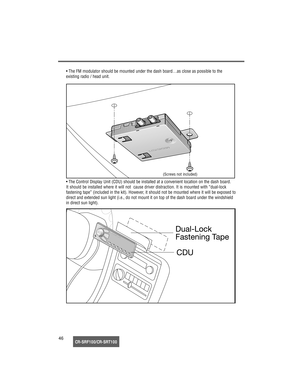 Page 47CR-SRF100/CR-SRT10046• The FM modulator should be mounted under the dash board…as close as possible to the 
existing radio / head unit.
• The Control Display Unit (CDU) should be installed at a convenient location on the dash board. 
It should be installed where it will not  cause driver distraction. It is mounted with “dual-lock 
fastening tape” (included in the kit). However, it should not be mounted where it will be exposed to 
direct and extended sun light (i.e., do not mount it on top of the dash...