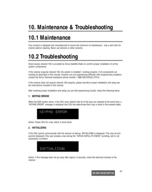 Page 48CR-SRF100/CR-SRT10047 Your product is designed and manufactured to ensure the minimum of maintenance.  Use a soft cloth for
routine exterior cleaning. Never use benzine or other solvents.
Direct access channel 184 is provided by Sirius Satellite Radio to confirm proper installation of all the 
system components.
If the receiver acquires channel 184, the system is installed / working properly. If all components are
working as described in this manual, however you are experiencing difficulty with...