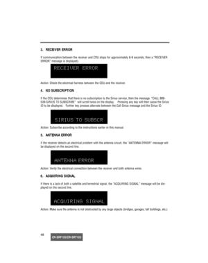 Page 49CR-SRF100/CR-SRT10048
3.  RECEIVER ERROR
If communication between the receiver and CDU stops for approximately 6-9 seconds, then a “RECEIVER
ERROR” message is displayed).
Action: Check the electrical harness between the CDU and the receiver.
4.  NO SUBSCRIPTION
If the CDU determines that there is no subscription to the Sirius service, then the message  “CALL 888-
539-SIRIUS TO SUBSCRIBE”  will scroll twice on the display.    Pressing any key will then cause the Sirius
ID to be displayed.   Further key...