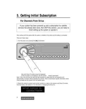 Page 9CR-SRF100/CR-SRT1008
5. Getting Initial Subscription 
For Channels From Sirius
Only continue with this section after the system is installed in the vehicle and the battery is connected.
There are 3 basic steps:
1. Turn the power on by pressing the [SEL]knob/button.
(the unit’s Sirius ID number should be displayed)
(if the ID number is not displayed, skip this section … already subscribed!)
Note: If this is the first time the radio has been powered on, please leave the unit powered up for 
approximately 5...