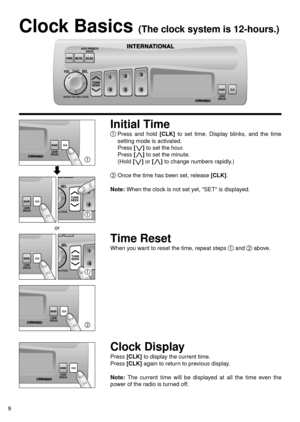 Page 10CRW400UCRW400U
CRW400U
9
Clock Basics (The clock system is 12-hours.)
Initial Time
Press and hold [CLK]to set time. Display blinks, and the time
setting mode is activated.
Press 
[i i]to set the hour.
Press 
[j j]to set the minute.
(Hold 
[i i]or [j j]to change numbers rapidly.)
Once the time has been set, release [CLK].
Note:When the clock is not set yet, SET is displayed.
Time Reset
When you want to reset the time, repeat steps and above.
Clock Display
Press [CLK]to display the current time.
Press...