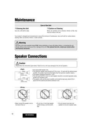 Page 1616CR-W402UA
Speaker Connections
Care of the Unit
❐ Cleaning this Unit
Use a dry, soft cloth to wipe.
❐Caution on Cleaning
Never use solvents such as benzine, thinner as they may
mar the surface of the unit.
Your product is designed and manufactured to ensure the minimum of maint\
enance. Use a soft cloth for routine exterior
cleaning. Never use benzine, thinner, or other solvents.
Wa rning
Use fuses of the same specified rating (15 A). Using substitutes or fuses with higher ratings, or connecting the...