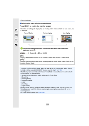 Page 1063. Recording Modes
106
∫Switching the scene selection screen display
Press [DISP.] to switch the monitor screen.
•When it is set to the guide display, tips for creating picture  effects suitable for each scene, etc. 
is displayed.
•To change the Scene Guide Mode, select the [ ] tab on the menu s creen, select [Scene 
Switch] , and then press [MENU/SET]. You can return to step2 on  P105 .
•The following items cannot be set in Scene Guide Mode because t he camera automatically 
adjusts them to the optimal...