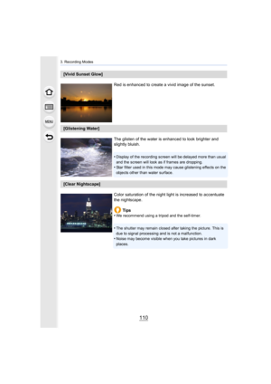Page 1103. Recording Modes
110
[Vivid Sunset Glow]Red is enhanced to create a vivid image of the sunset.
[Glistening Water]The glisten of the water is enhanced to look brighter and 
slightly bluish.
•
Display of the recording screen will be delayed more than usual  
and the screen will look as if frames are dropping.
•Star filter used in this mode may cause glistening effects on t he 
objects other than water surface.
[Clear Nightscape]
Color saturation of the night light is increased to accentuate 
the...