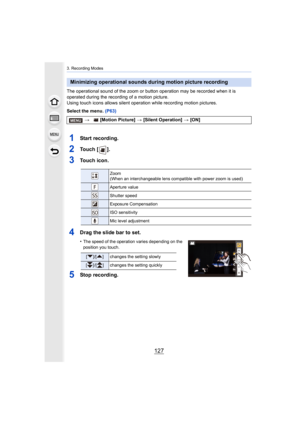Page 127127
3. Recording Modes
The operational sound of the zoom or button operation may be recorded when it is 
operated during the recording of a motion picture.
Using touch icons allows silent operation while recording motio n pictures.
Select the menu.  (P63)
1Start recording.
2To u c h   [ ] .
3Touch icon.
4Drag the slide bar to set.
•The speed of the operation varies depending on the 
position you touch.
5Stop recording.
Minimizing operational sounds during motion picture recording
> [Motion Picture]  >...