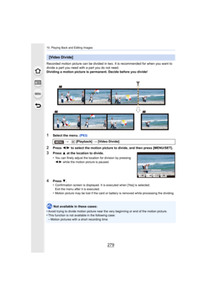 Page 279279
10. Playing Back and Editing Images
Recorded motion picture can be divided in two. It is recommended for when you want to 
divide a part you need with a part you do not need.
Dividing a motion picture is permanent. Decide before you divid e!
1Select the menu. (P63)
2Press 2/1  to select the motion picture to divide, and then press [MENU/S ET].
Not available in these cases:
•
Avoid trying to divide motion pi cture near the very beginning or end of the motion picture.•This function is not available in...