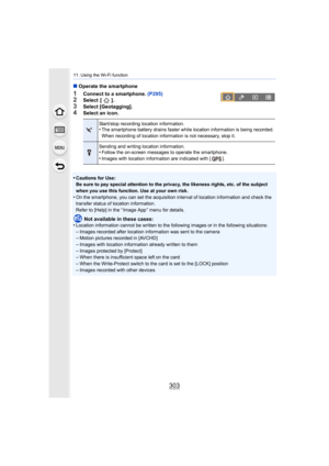 Page 303303
11. Using the Wi-Fi function
∫Operate the smartphone
1Connect to a smartphone.  (P295)2Select  [ ].
3Select [Geotagging].4Select an icon.
•
Cautions for Use:
Be sure to pay special attention to the privacy, the likeness r ights, etc. of the subject 
when you use this function. Use at your own risk.
•On the smartphone, you can set the acquisition interval of location information and check the 
transfer status of location information.
Refer to [Help] in the “ Image App ” menu for details.
Not available...
