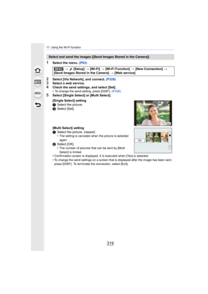 Page 319319
11. Using the Wi-Fi function
1Select the menu. (P63)
2Select [Via Network], and connect.  (P328)3Select a web service.4Check the send settings, and select [Set].
•To change the send setting, press [DISP.].  (P336)
5Select [Single Select] or [Multi Select].
Select and send the images ([Send Images Stored in the Camera])
> [Setup]  > [Wi-Fi]  > [Wi-Fi Function]  > [New Connection]  > 
[Send Images Stored in the Camera]  > [Web service]
[Single Select] setting
1 Select the picture.
2 Select [Set]....