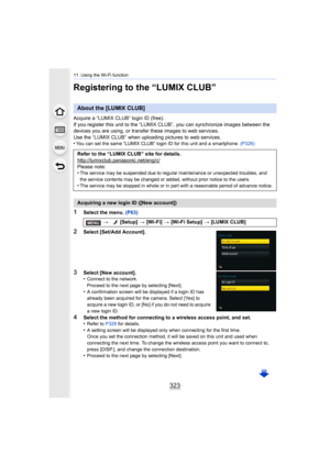 Page 323323
11. Using the Wi-Fi function
Registering to the “LUMIX CLUB”
Acquire a “LUMIX CLUB” login ID (free).
If you register this unit to the “LUMIX CLUB”, you can synchronize images between the 
devices you are using, or transfer these images to web services .
Use the “LUMIX CLUB” when uploading pictures to web services.
•
You can set the same “LUMIX CLUB” login ID for this unit and a  smartphone. (P326)
1Select the menu.  (P63)
2Select [Set/Add Account].
3Select [New account].
•Connect to the network....