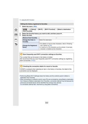 Page 333333
11. Using the Wi-Fi function
1Select the menu. (P63)
2Select the favorite history you want to edit, and then press  1.3Select the item.
•
Performing [Reset Wi-Fi Settings] clears the history and the co ntents saved in [Select a 
destination from Favorite].
•When connecting to a network to which many PCs are connected by  using [Select a destination 
from History] or [Select a destination from Favorite], a connection attempt may fail because the 
previously-conn ected device will be identified from...