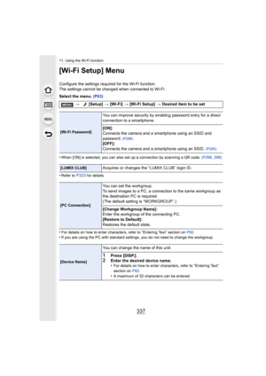 Page 337337
11. Using the Wi-Fi function
[Wi-Fi Setup] Menu
Configure the settings required for the Wi-Fi function.
The settings cannot be changed when connected to Wi-Fi.
Select the menu. (P63)
•
When [ON] is selected, you can also set up a connection by scan ning a QR code. (P296, 298)
•Refer to P323 for details.
•For details on how to enter characters, refer to “Entering Text” section on  P82.•If you are using the PC with standard settings, you do not need  to change the workgroup.
> [Setup]  > [Wi-Fi]  >...